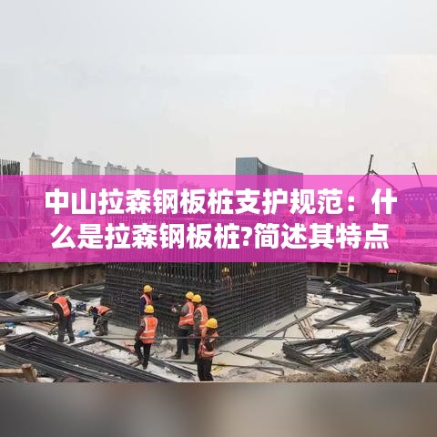 中山拉森鋼板樁支護規(guī)范：什么是拉森鋼板樁?簡述其特點和適用范圍 