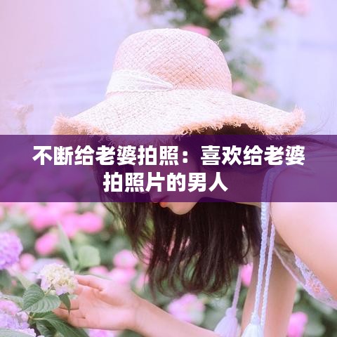 不斷給老婆拍照：喜歡給老婆拍照片的男人 