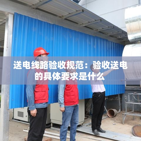 送電線路驗收規(guī)范：驗收送電的具體要求是什么 