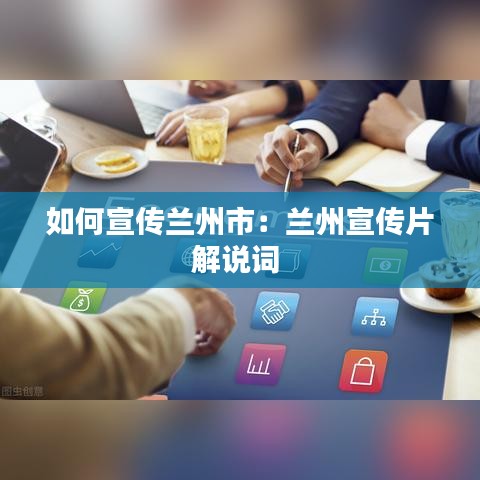 如何宣傳蘭州市：蘭州宣傳片解說詞 