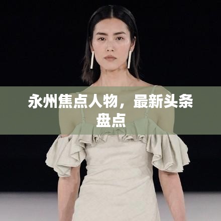 永州焦點(diǎn)人物，最新頭條盤點(diǎn)