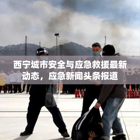 西寧城市安全與應急救援最新動態(tài)，應急新聞頭條報道