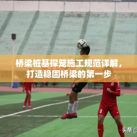 橋梁樁基探籠施工規(guī)范詳解，打造穩(wěn)固橋梁的第一步